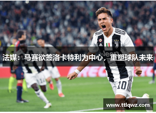 法媒：马赛欲签洛卡特利为中心，重塑球队未来